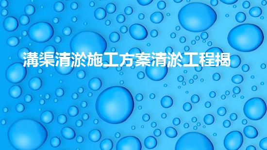 溝渠清淤施工方案清淤工程揭秘：你不明白的施工技術(shù)與安全風(fēng)險(xiǎn)分析！